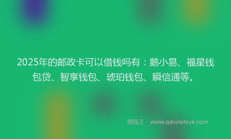 2025年的邮政卡可以借钱吗有：鹅小易、福星钱包贷、智享钱包、琥珀钱包、瞬信通等。