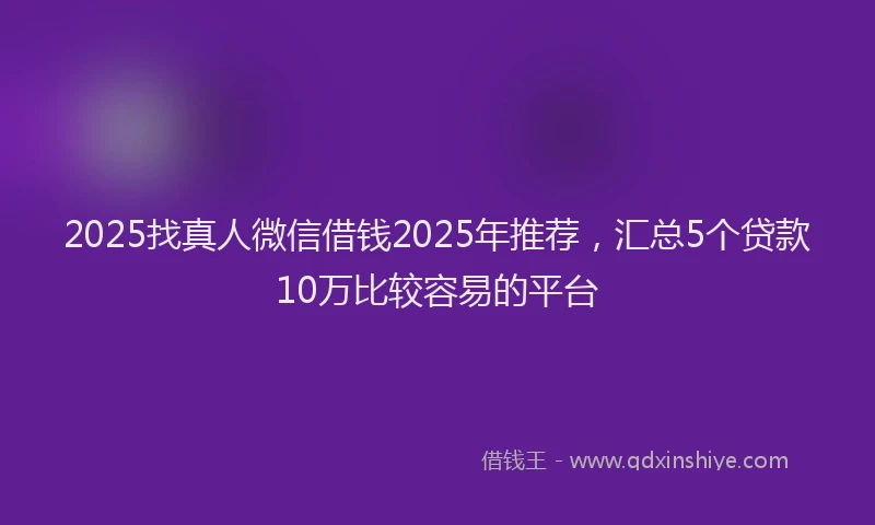 2025找真人微信借钱2025年推荐，汇总5个贷款10万比较容易的平台