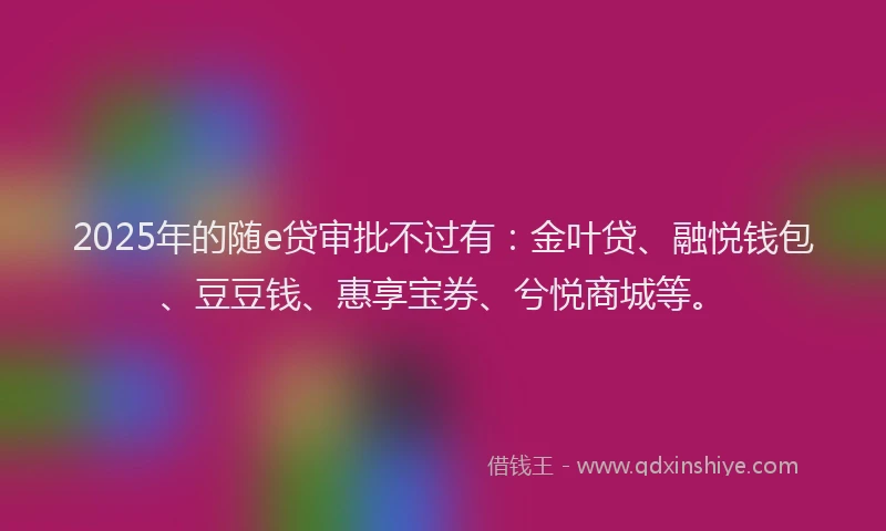 2025年的随e贷审批不过有：金叶贷、融悦钱包、豆豆钱、惠享宝券、兮悦商城等。