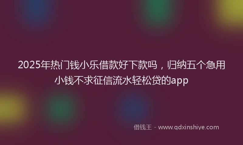 2025年热门钱小乐借款好下款吗，归纳五个急用小钱不求征信流水轻松贷的app