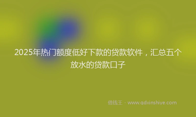 2025年热门额度低好下款的贷款软件，汇总五个放水的贷款口子
