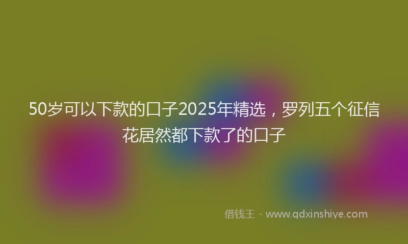 50岁可以下款的口子2025年精选，罗列五个征信花居然都下款了的口子