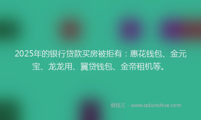 2025年的银行贷款买房被拒有：惠花钱包、金元宝、龙龙用、翼贷钱包、金帝租机等。