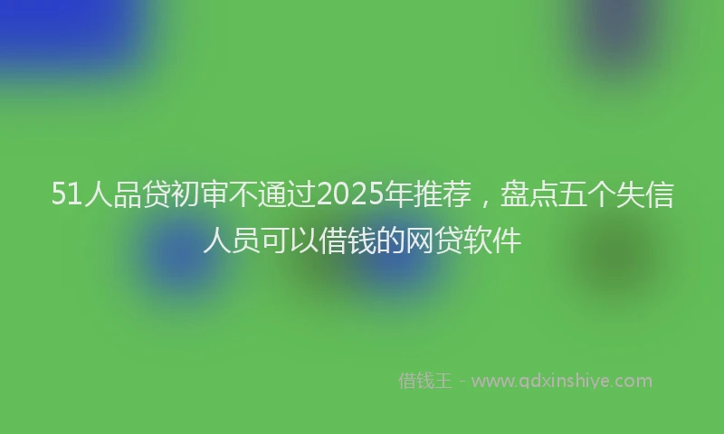 51人品贷初审不通过2025年推荐，盘点五个失信人员可以借钱的网贷软件