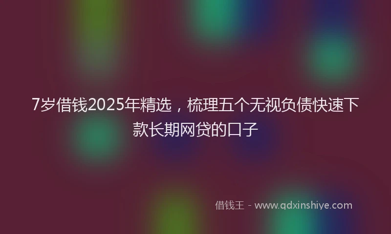 7岁借钱2025年精选，梳理五个无视负债快速下款长期网贷的口子
