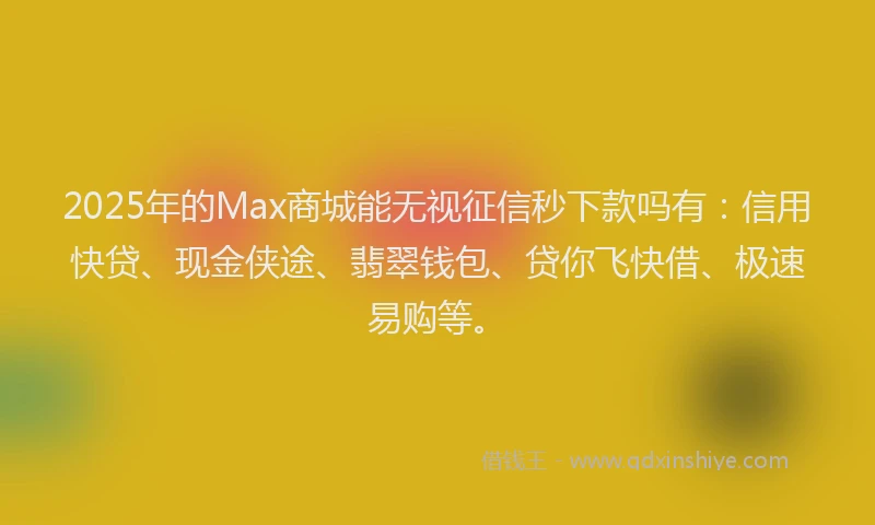 2025年的Max商城能无视征信秒下款吗有：信用快贷、现金侠途、翡翠钱包、贷你飞快借、极速易购等。
