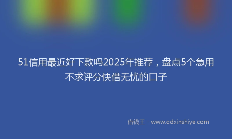 51信用最近好下款吗2025年推荐，盘点5个急用不求评分快借无忧的口子