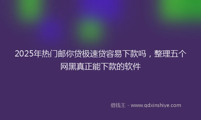 2025年热门邮你贷极速贷容易下款吗，整理五个网黑真正能下款的软件