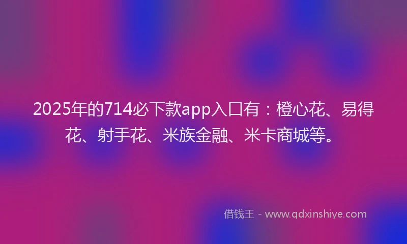 2025年的714必下款app入口有:橙心花、易得花、射手花、米族金融、米卡商城等。