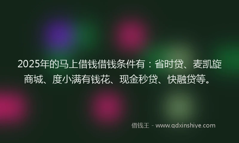 2025年的马上借钱借钱条件有：省时贷、麦凯旋商城、度小满有钱花、现金秒贷、快融贷等。