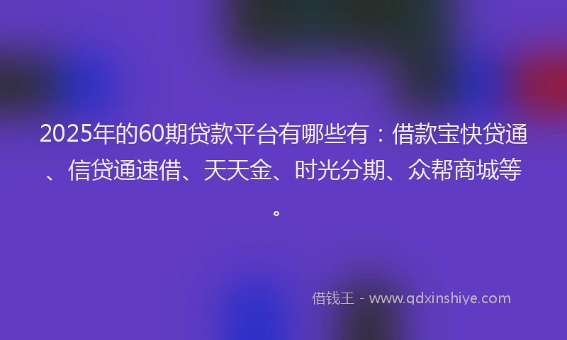2025年的60期贷款平台有哪些有:借款宝快贷通、信贷通速借、天天金、时光分期、众帮商城等。