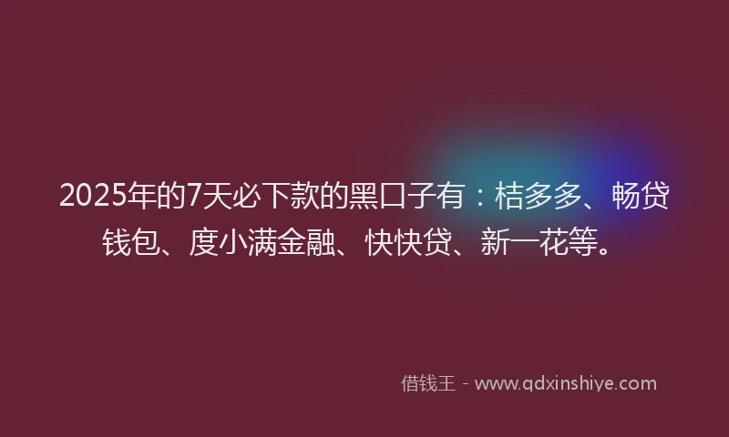 2025年的7天必下款的黑口子有：桔多多、畅贷钱包、度小满金融、快快贷、新一花等。