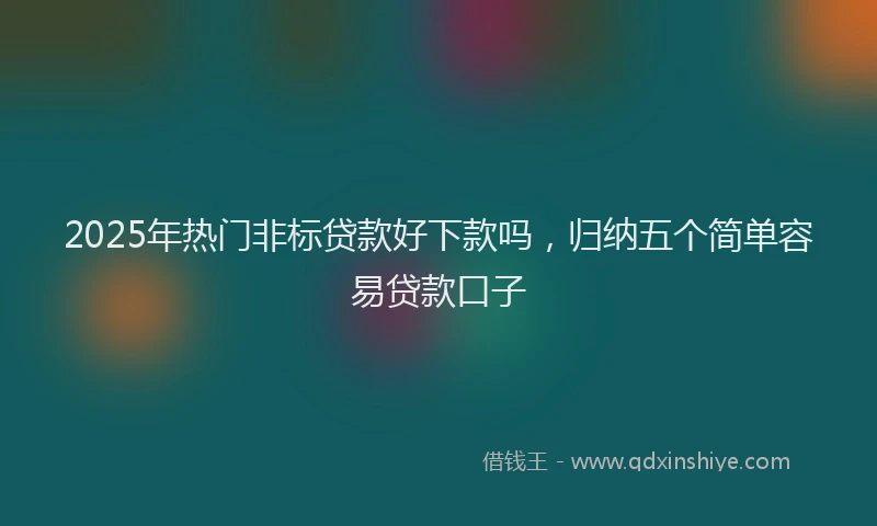 2025年热门非标贷款好下款吗,归纳五个简单容易贷款口子