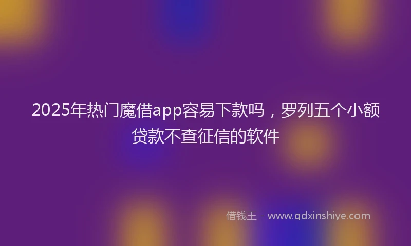 2025年热门魔借app容易下款吗，罗列五个小额贷款不查征信的软件