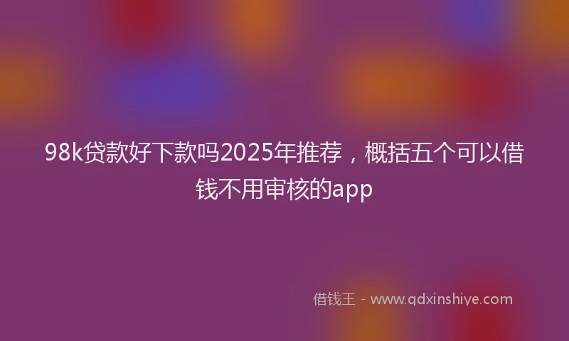 98k贷款好下款吗2025年推荐，概括五个可以借钱不用审核的app