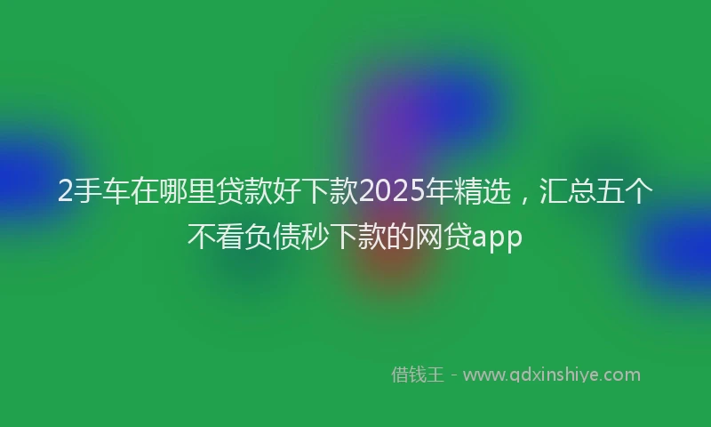 2手车在哪里贷款好下款2025年精选，汇总五个不看负债秒下款的网贷app