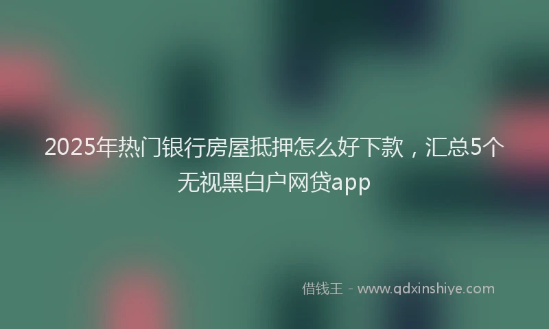 2025年热门银行房屋抵押怎么好下款，汇总5个无视黑白户网贷app