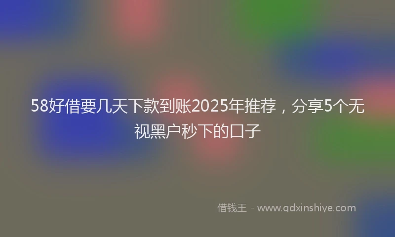 58好借要几天下款到账2025年推荐，分享5个无视黑户秒下的口子