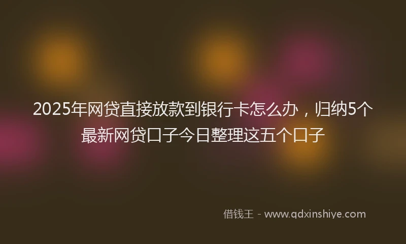 2025年网贷直接放款到银行卡怎么办，归纳5个最新网贷口子今日整理这五个口子