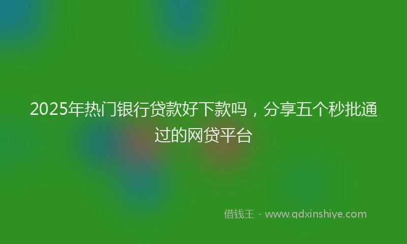 2025年热门银行贷款好下款吗，分享五个秒批通过的网贷平台