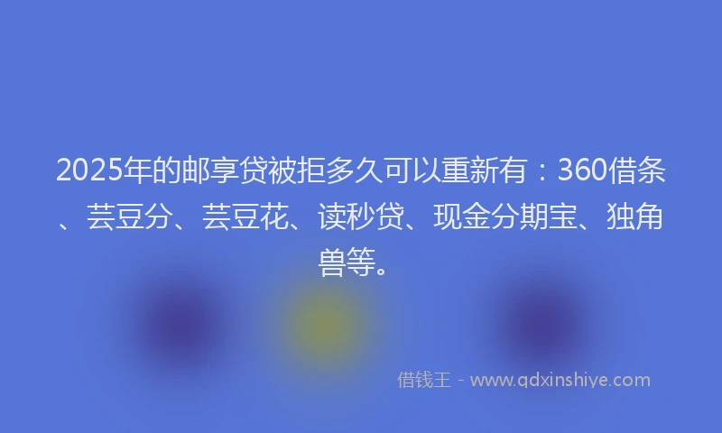2025年的邮享贷被拒多久可以重新有：360借条、芸豆分、芸豆花、读秒贷、现金分期宝、独角兽等。