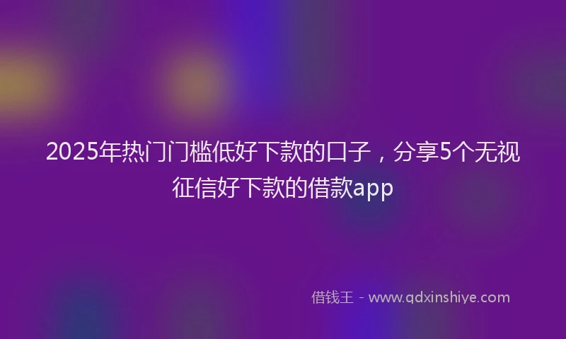 2025年热门门槛低好下款的口子，分享5个无视征信好下款的借款app