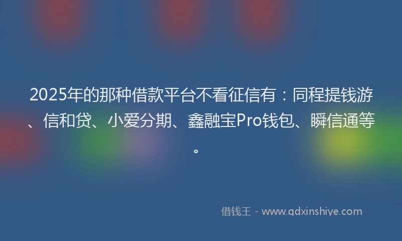 2025年的那种借款平台不看征信有：同程提钱游、信和贷、小爱分期、鑫融宝Pro钱包、瞬信通等。