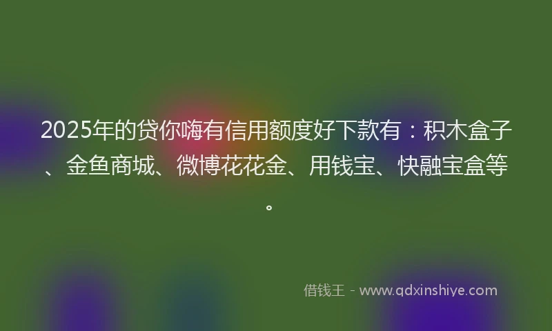 2025年的贷你嗨有信用额度好下款有：积木盒子、金鱼商城、微博花花金、用钱宝、快融宝盒等。