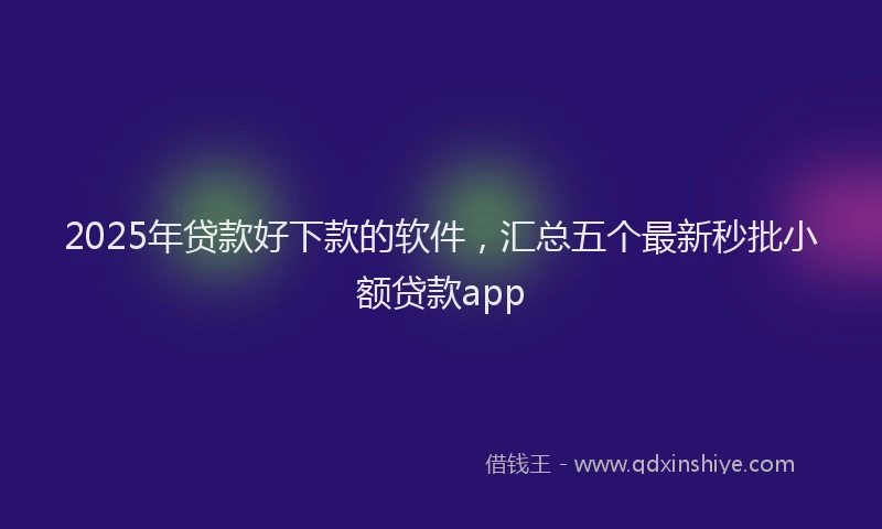 2025年贷款好下款的软件，汇总五个最新秒批小额贷款app