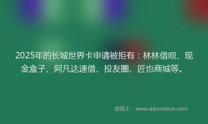 2025年的长城世界卡申请被拒有:林林借呗、现金盒子、阿凡达速借、投友圈、匠也商城等。
