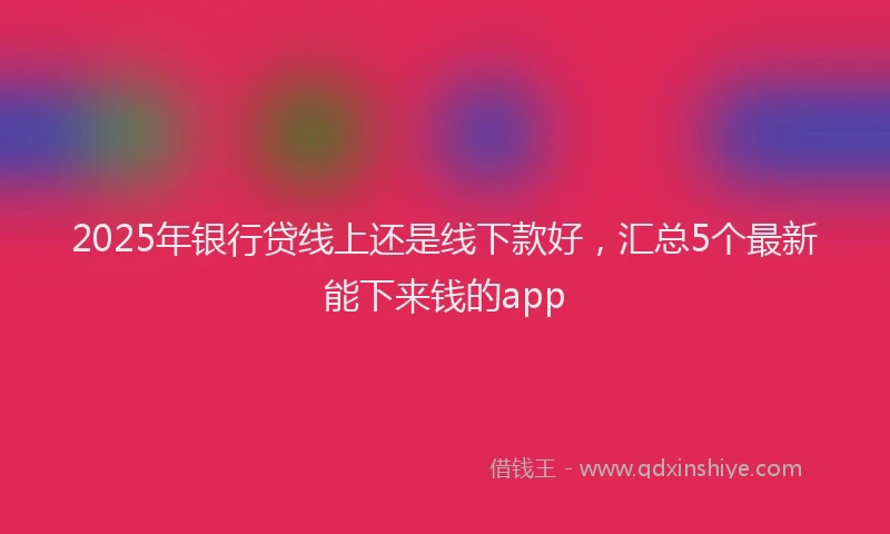 2025年银行贷线上还是线下款好，汇总5个最新能下来钱的app