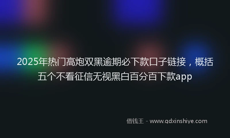 2025年热门高炮双黑逾期必下款口子链接，概括五个不看征信无视黑白百分百下款app