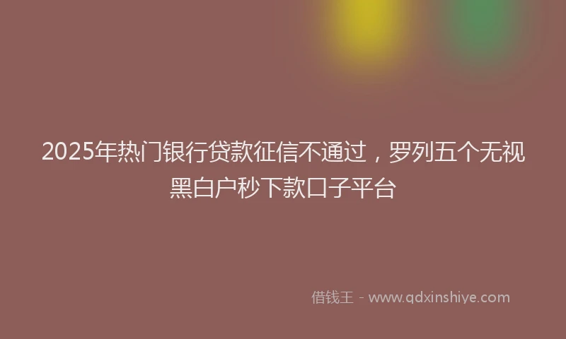 2025年热门银行贷款征信不通过，罗列五个无视黑白户秒下款口子平台