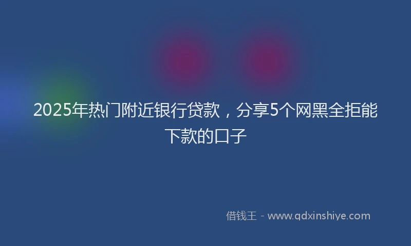 2025年热门附近银行贷款，分享5个网黑全拒能下款的口子