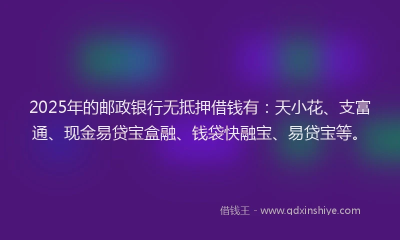 2025年的邮政银行无抵押借钱有：天小花、支富通、现金易贷宝盒融、钱袋快融宝、易贷宝等。