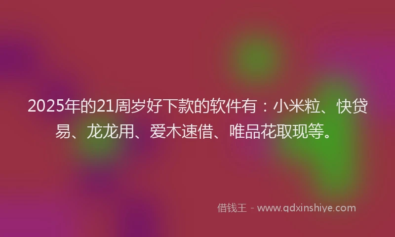 2025年的21周岁好下款的软件有：小米粒、快贷易、龙龙用、爱木速借、唯品花取现等。