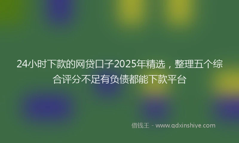 24小时下款的网贷口子2025年精选，整理五个综合评分不足有负债都能下款平台
