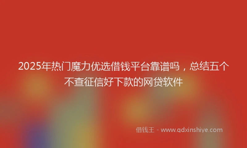 2025年热门魔力优选借钱平台靠谱吗，总结五个不查征信好下款的网贷软件