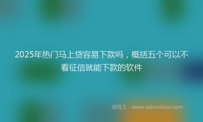 2025年热门马上贷容易下款吗，概括五个可以不看征信就能下款的软件
