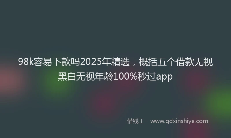 98k容易下款吗2025年精选，概括五个借款无视黑白无视年龄100%秒过app