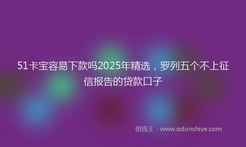 51卡宝容易下款吗2025年精选，罗列五个不上征信报告的贷款口子