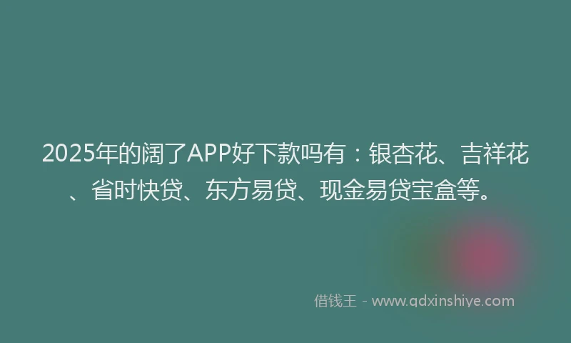 2025年的阔了APP好下款吗有：银杏花、吉祥花、省时快贷、东方易贷、现金易贷宝盒等。