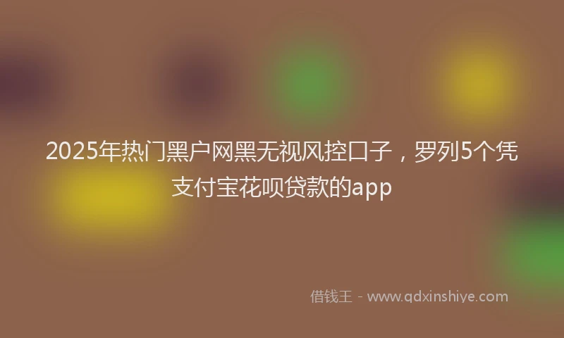 2025年热门黑户网黑无视风控口子，罗列5个凭支付宝花呗贷款的app