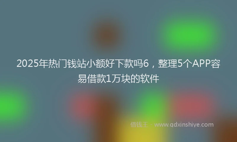 2025年热门钱站小额好下款吗6,整理5个APP容易借款1万块的软件