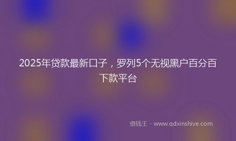 2025年贷款最新口子,罗列5个无视黑户百分百下款平台