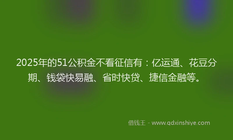 2025年的51公积金不看征信有：亿运通、花豆分期、钱袋快易融、省时快贷、捷信金融等。