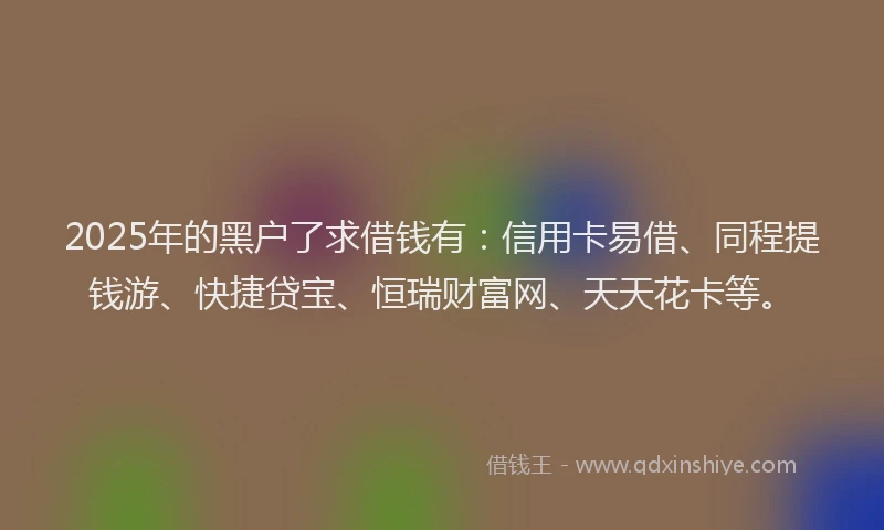 2025年的黑户了求借钱有：信用卡易借、同程提钱游、快捷贷宝、恒瑞财富网、天天花卡等。