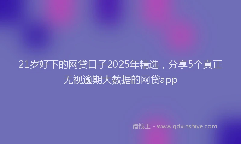 21岁好下的网贷口子2025年精选，分享5个真正无视逾期大数据的网贷app