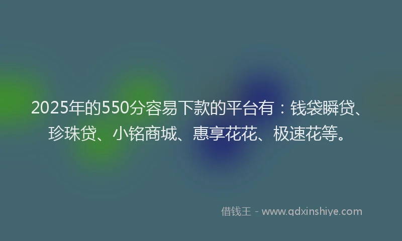 2025年的550分容易下款的平台有：钱袋瞬贷、珍珠贷、小铭商城、惠享花花、极速花等。