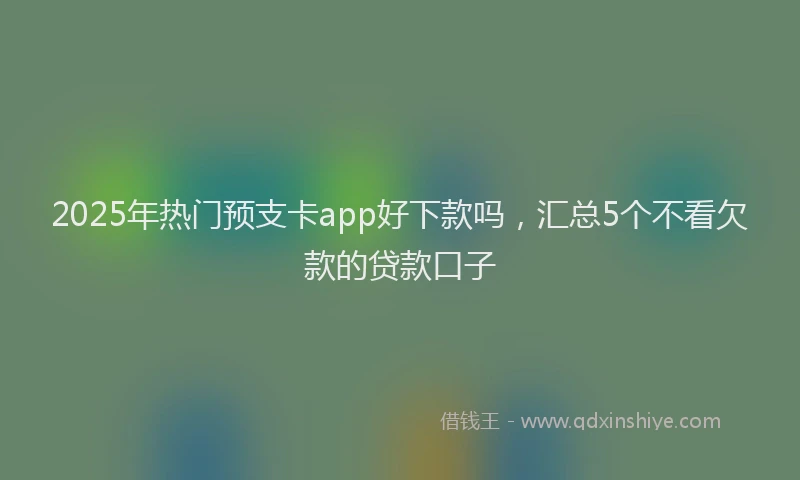 2025年热门预支卡app好下款吗，汇总5个不看欠款的贷款口子